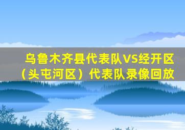 乌鲁木齐县代表队VS经开区（头屯河区）代表队录像回放