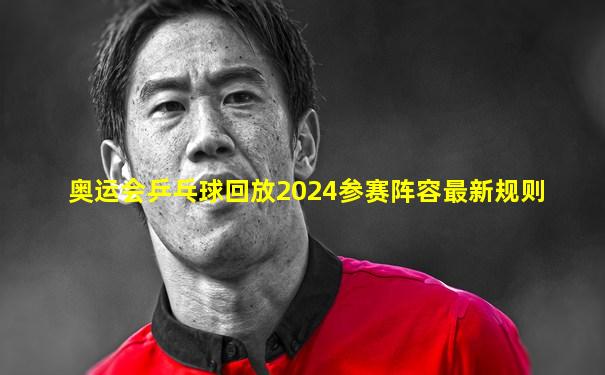 奥运会乒乓球回放2024参赛阵容最新规则