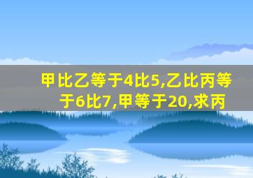 甲比乙等于4比5,乙比丙等于6比7,甲等于20,求丙